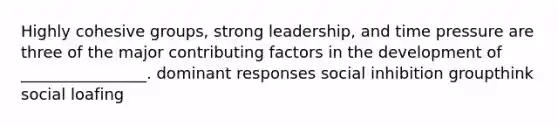 Highly cohesive groups, strong leadership, and time pressure are three of the major contributing factors in the development of ________________. dominant responses social inhibition groupthink social loafing