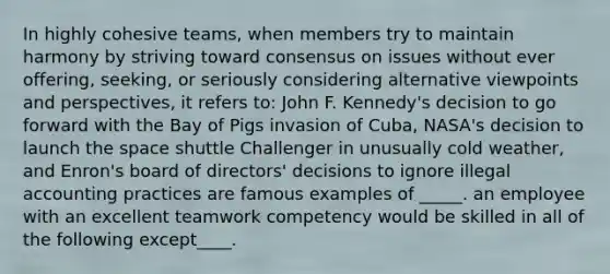 In highly cohesive teams, when members try to maintain harmony by striving toward consensus on issues without ever offering, seeking, or seriously considering alternative viewpoints and perspectives, it refers to: John F. Kennedy's decision to go forward with the Bay of Pigs invasion of Cuba, NASA's decision to launch <a href='https://www.questionai.com/knowledge/k0Lyloclid-the-space' class='anchor-knowledge'>the space</a> shuttle Challenger in unusually cold weather, and Enron's board of directors' decisions to ignore illegal accounting practices are famous examples of _____. an employee with an excellent teamwork competency would be skilled in all of the following except____.