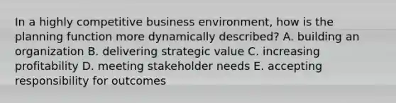 In a highly competitive business environment, how is the planning function more dynamically described? A. building an organization B. delivering strategic value C. increasing profitability D. meeting stakeholder needs E. accepting responsibility for outcomes