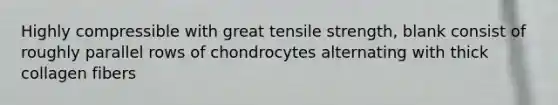 Highly compressible with great tensile strength, blank consist of roughly parallel rows of chondrocytes alternating with thick collagen fibers