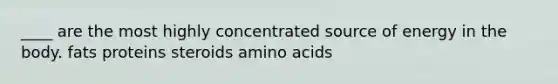 ____ are the most highly concentrated source of energy in the body. fats proteins steroids amino acids