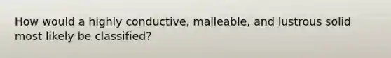 How would a highly conductive, malleable, and lustrous solid most likely be classified?