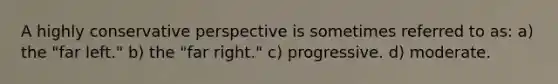 A highly conservative perspective is sometimes referred to as: a) the "far left." b) the "far right." c) progressive. d) moderate.