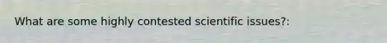 What are some highly contested scientific issues?: