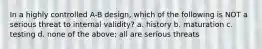 In a highly controlled A-B design, which of the following is NOT a serious threat to internal validity? a. history b. maturation c. testing d. none of the above; all are serious threats