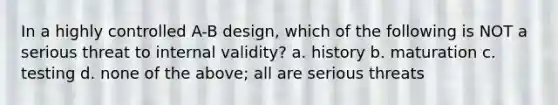 In a highly controlled A-B design, which of the following is NOT a serious threat to internal validity? a. history b. maturation c. testing d. none of the above; all are serious threats