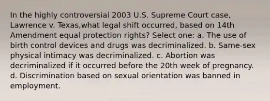 In the highly controversial 2003 U.S. Supreme Court case, Lawrence v. Texas,what legal shift occurred, based on 14th Amendment equal protection rights? Select one: a. The use of birth control devices and drugs was decriminalized. b. Same-sex physical intimacy was decriminalized. c. Abortion was decriminalized if it occurred before the 20th week of pregnancy. d. Discrimination based on sexual orientation was banned in employment.