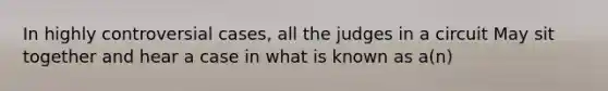 In highly controversial cases, all the judges in a circuit May sit together and hear a case in what is known as a(n)