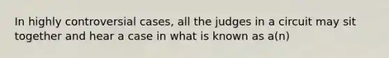 In highly controversial cases, all the judges in a circuit may sit together and hear a case in what is known as a(n)