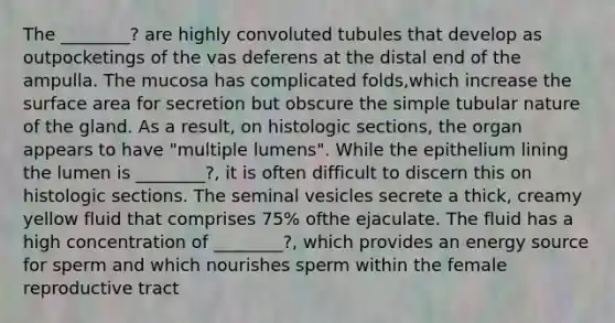 The ________? are highly convoluted tubules that develop as outpocketings of the vas deferens at the distal end of the ampulla. The mucosa has complicated folds,which increase the surface area for secretion but obscure the simple tubular nature of the gland. As a result, on histologic sections, the organ appears to have "multiple lumens". While the epithelium lining the lumen is ________?, it is often difficult to discern this on histologic sections. The seminal vesicles secrete a thick, creamy yellow fluid that comprises 75% ofthe ejaculate. The fluid has a high concentration of ________?, which provides an energy source for sperm and which nourishes sperm within the female reproductive tract