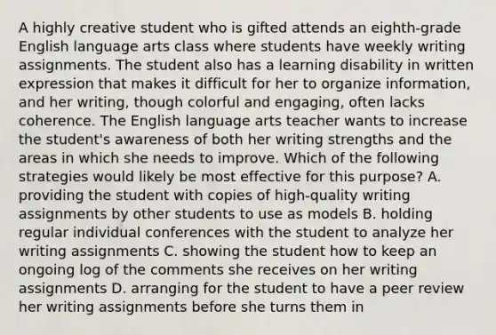 A highly creative student who is gifted attends an eighth-grade English language arts class where students have weekly writing assignments. The student also has a learning disability in written expression that makes it difficult for her to organize information, and her writing, though colorful and engaging, often lacks coherence. The English language arts teacher wants to increase the student's awareness of both her writing strengths and the areas in which she needs to improve. Which of the following strategies would likely be most effective for this purpose? A. providing the student with copies of high-quality writing assignments by other students to use as models B. holding regular individual conferences with the student to analyze her writing assignments C. showing the student how to keep an ongoing log of the comments she receives on her writing assignments D. arranging for the student to have a peer review her writing assignments before she turns them in