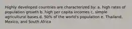 Highly developed countries are characterized by: a. high rates of population growth b. high per capita incomes c. simple agricultural bases d. 50% of the world's population e. Thailand, Mexico, and South Africa