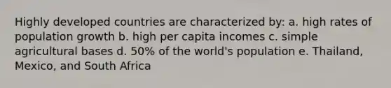 Highly developed countries are characterized by: a. high rates of population growth b. high per capita incomes c. simple agricultural bases d. 50% of the world's population e. Thailand, Mexico, and South Africa