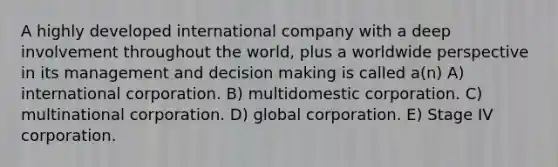 A highly developed international company with a deep involvement throughout the world, plus a worldwide perspective in its management and <a href='https://www.questionai.com/knowledge/kuI1pP196d-decision-making' class='anchor-knowledge'>decision making</a> is called a(n) A) international corporation. B) multidomestic corporation. C) multinational corporation. D) global corporation. E) Stage IV corporation.