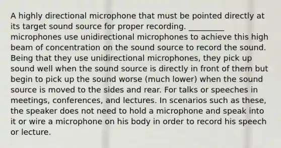 A highly directional microphone that must be pointed directly at its target sound source for proper recording. _________ microphones use unidirectional microphones to achieve this high beam of concentration on the sound source to record the sound. Being that they use unidirectional microphones, they pick up sound well when the sound source is directly in front of them but begin to pick up the sound worse (much lower) when the sound source is moved to the sides and rear. For talks or speeches in meetings, conferences, and lectures. In scenarios such as these, the speaker does not need to hold a microphone and speak into it or wire a microphone on his body in order to record his speech or lecture.