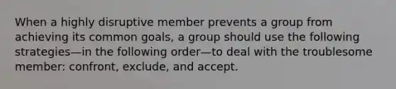 When a highly disruptive member prevents a group from achieving its common goals, a group should use the following strategies—in the following order—to deal with the troublesome member: confront, exclude, and accept.