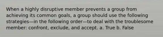 When a highly disruptive member prevents a group from achieving its common goals, a group should use the following strategies—in the following order—to deal with the troublesome member: confront, exclude, and accept. a. True b. False