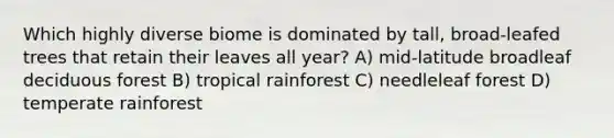 Which highly diverse biome is dominated by tall, broad-leafed trees that retain their leaves all year? A) mid-latitude broadleaf deciduous forest B) tropical rainforest C) needleleaf forest D) temperate rainforest