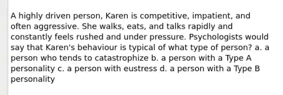 A highly driven person, Karen is competitive, impatient, and often aggressive. She walks, eats, and talks rapidly and constantly feels rushed and under pressure. Psychologists would say that Karen's behaviour is typical of what type of person? a. a person who tends to catastrophize b. a person with a Type A personality c. a person with eustress d. a person with a Type B personality