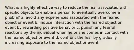 What is a highly effective way to reduce the fear associated with specific objects to enable a person to eventually overcome a phobia? a. avoid any experiences associated with the feared object or event b. induce interaction with the feared object or event by rewarding positive behavior c. punish any fearful reactions by the individual when he or she comes in contact with the feared object or event d. confront the fear by gradually increasing exposure to the feared object or event