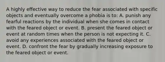 A highly effective way to reduce the fear associated with specific objects and eventually overcome a phobia is to: A. punish any fearful reactions by the individual when she comes in contact with the feared object or event. B. present the feared object or event at random times when the person is not expecting it. C. avoid any experiences associated with the feared object or event. D. confront the fear by gradually increasing exposure to the feared object or event.