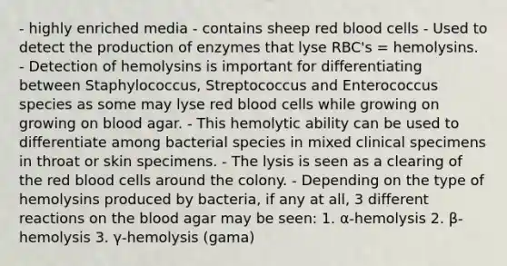 - highly enriched media - contains sheep red blood cells - Used to detect the production of enzymes that lyse RBC's = hemolysins. - Detection of hemolysins is important for differentiating between Staphylococcus, Streptococcus and Enterococcus species as some may lyse red blood cells while growing on growing on blood agar. - This hemolytic ability can be used to differentiate among bacterial species in mixed clinical specimens in throat or skin specimens. - The lysis is seen as a clearing of the red blood cells around the colony. - Depending on the type of hemolysins produced by bacteria, if any at all, 3 different reactions on the blood agar may be seen: 1. α-hemolysis 2. β-hemolysis 3. γ-hemolysis (gama)