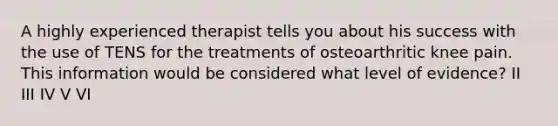 A highly experienced therapist tells you about his success with the use of TENS for the treatments of osteoarthritic knee pain. This information would be considered what level of evidence? II III IV V VI