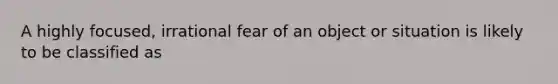 A highly focused, irrational fear of an object or situation is likely to be classified as