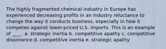 The highly fragmented chemical industry in Europe has experienced decreasing profits in an industry reluctance to change the way it conducts business, especially in how it competes against lower-priced U.S. imports. This is an example of ____. a. strategic inertia b. competitive apathy c. competitive dissonance d. competitive inertia e. strategic apathy