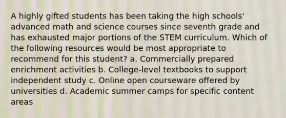 A highly gifted students has been taking the high schools' advanced math and science courses since seventh grade and has exhausted major portions of the STEM curriculum. Which of the following resources would be most appropriate to recommend for this student? a. Commercially prepared enrichment activities b. College-level textbooks to support independent study c. Online open courseware offered by universities d. Academic summer camps for specific content areas