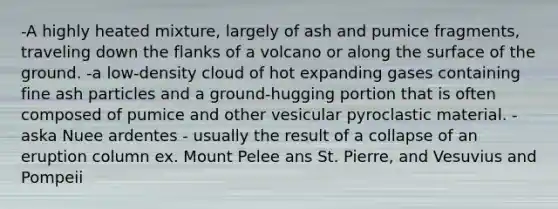 -A highly heated mixture, largely of ash and pumice fragments, traveling down the flanks of a volcano or along the surface of the ground. -a low-density cloud of hot expanding gases containing fine ash particles and a ground-hugging portion that is often composed of pumice and other vesicular pyroclastic material. - aska Nuee ardentes - usually the result of a collapse of an eruption column ex. Mount Pelee ans St. Pierre, and Vesuvius and Pompeii