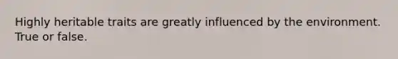 Highly heritable traits are greatly influenced by the environment. True or false.