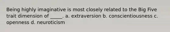 Being highly imaginative is most closely related to the Big Five trait dimension of _____. a. extraversion b. conscientiousness c. openness d. neuroticism