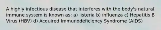 A highly infectious disease that interferes with the body's natural immune system is known as: a) listeria b) influenza c) Hepatitis B Virus (HBV) d) Acquired Immunodeficiency Syndrome (AIDS)