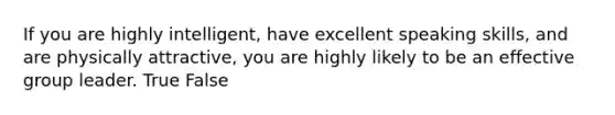 If you are highly intelligent, have excellent speaking skills, and are physically attractive, you are highly likely to be an effective group leader. True False