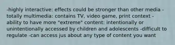 -highly interactive: effects could be stronger than other media -totally multimedia: contains TV, video game, print context -ability to have more "extreme" content: intentionally or unintentionally accessed by children and adolescents -difficult to regulate -can access jus about any type of content you want