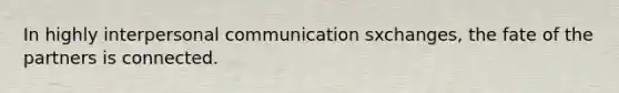 In highly interpersonal communication sxchanges, the fate of the partners is connected.