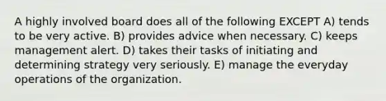 A highly involved board does all of the following EXCEPT A) tends to be very active. B) provides advice when necessary. C) keeps management alert. D) takes their tasks of initiating and determining strategy very seriously. E) manage the everyday operations of the organization.