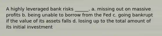 A highly leveraged bank risks ______. a. missing out on massive profits b. being unable to borrow from the Fed c. going bankrupt if the value of its assets falls d. losing up to the total amount of its initial investment