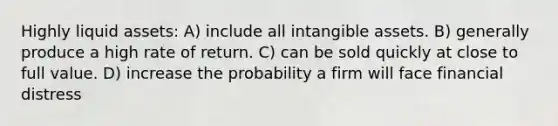 Highly liquid assets: A) include all <a href='https://www.questionai.com/knowledge/kfaeAOzavC-intangible-assets' class='anchor-knowledge'>intangible assets</a>. B) generally produce a high rate of return. C) can be sold quickly at close to full value. D) increase the probability a firm will face financial distress