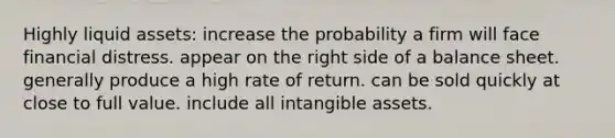 Highly liquid assets: increase the probability a firm will face financial distress. appear on the right side of a balance sheet. generally produce a high rate of return. can be sold quickly at close to full value. include all intangible assets.