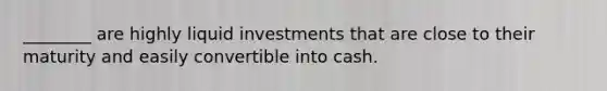 ________ are highly liquid investments that are close to their maturity and easily convertible into cash.