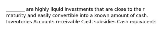 ________ are highly liquid investments that are close to their maturity and easily convertible into a known amount of cash. Inventories Accounts receivable Cash subsidies Cash equivalents