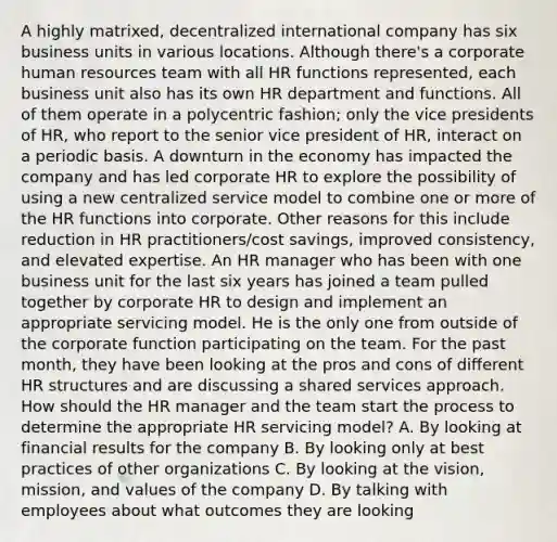 A highly matrixed, decentralized international company has six business units in various locations. Although there's a corporate human resources team with all HR functions represented, each business unit also has its own HR department and functions. All of them operate in a polycentric fashion; only the vice presidents of HR, who report to the senior vice president of HR, interact on a periodic basis. A downturn in the economy has impacted the company and has led corporate HR to explore the possibility of using a new centralized service model to combine one or more of the HR functions into corporate. Other reasons for this include reduction in HR practitioners/cost savings, improved consistency, and elevated expertise. An HR manager who has been with one business unit for the last six years has joined a team pulled together by corporate HR to design and implement an appropriate servicing model. He is the only one from outside of the corporate function participating on the team. For the past month, they have been looking at the pros and cons of different HR structures and are discussing a shared services approach. How should the HR manager and the team start the process to determine the appropriate HR servicing model? A. By looking at financial results for the company B. By looking only at best practices of other organizations C. By looking at the vision, mission, and values of the company D. By talking with employees about what outcomes they are looking