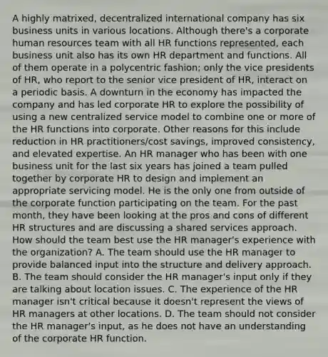 A highly matrixed, decentralized international company has six business units in various locations. Although there's a corporate human resources team with all HR functions represented, each business unit also has its own HR department and functions. All of them operate in a polycentric fashion; only the vice presidents of HR, who report to the senior vice president of HR, interact on a periodic basis. A downturn in the economy has impacted the company and has led corporate HR to explore the possibility of using a new centralized service model to combine one or more of the HR functions into corporate. Other reasons for this include reduction in HR practitioners/cost savings, improved consistency, and elevated expertise. An HR manager who has been with one business unit for the last six years has joined a team pulled together by corporate HR to design and implement an appropriate servicing model. He is the only one from outside of the corporate function participating on the team. For the past month, they have been looking at the pros and cons of different HR structures and are discussing a shared services approach. How should the team best use the HR manager's experience with the organization? A. The team should use the HR manager to provide balanced input into the structure and delivery approach. B. The team should consider the HR manager's input only if they are talking about location issues. C. The experience of the HR manager isn't critical because it doesn't represent the views of HR managers at other locations. D. The team should not consider the HR manager's input, as he does not have an understanding of the corporate HR function.