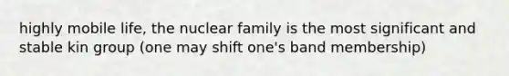 highly mobile life, the nuclear family is the most significant and stable kin group (one may shift one's band membership)