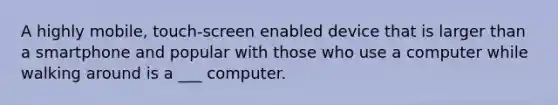 A highly mobile, touch-screen enabled device that is larger than a smartphone and popular with those who use a computer while walking around is a ___ computer.