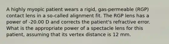 A highly myopic patient wears a rigid, gas-permeable (RGP) contact lens in a so-called alignment fit. The RGP lens has a power of -20.00 D and corrects the patient's refractive error. What is the appropriate power of a spectacle lens for this patient, assuming that its vertex distance is 12 mm.