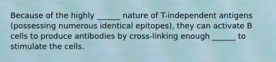 Because of the highly ______ nature of T-independent antigens (possessing numerous identical epitopes), they can activate B cells to produce antibodies by cross-linking enough ______ to stimulate the cells.