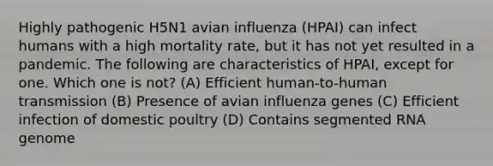 Highly pathogenic H5N1 avian influenza (HPAI) can infect humans with a high mortality rate, but it has not yet resulted in a pandemic. The following are characteristics of HPAI, except for one. Which one is not? (A) Efficient human-to-human transmission (B) Presence of avian influenza genes (C) Efficient infection of domestic poultry (D) Contains segmented RNA genome